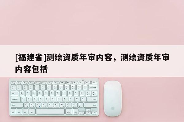 [福建省]測(cè)繪資質(zhì)年審內(nèi)容，測(cè)繪資質(zhì)年審內(nèi)容包括