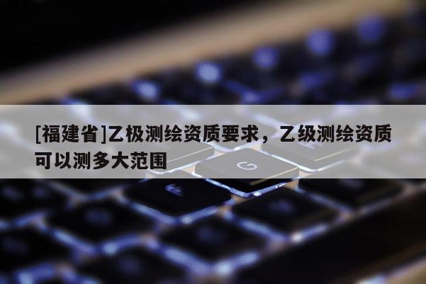 [福建省]乙極測繪資質(zhì)要求，乙級測繪資質(zhì)可以測多大范圍