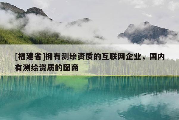 [福建省]擁有測繪資質(zhì)的互聯(lián)網(wǎng)企業(yè)，國內(nèi)有測繪資質(zhì)的圖商