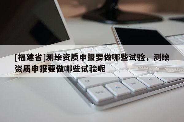 [福建省]測繪資質申報要做哪些試驗，測繪資質申報要做哪些試驗呢