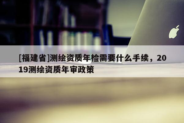 [福建省]測繪資質(zhì)年檢需要什么手續(xù)，2019測繪資質(zhì)年審政策