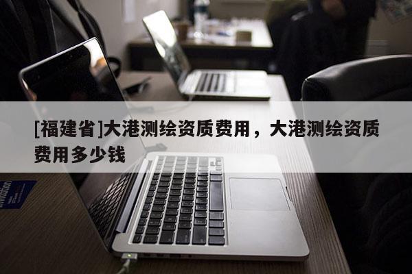 [福建省]大港測繪資質(zhì)費用，大港測繪資質(zhì)費用多少錢