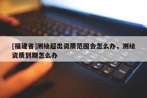 [福建省]測(cè)繪超出資質(zhì)范圍會(huì)怎么辦，測(cè)繪資質(zhì)到期怎么辦