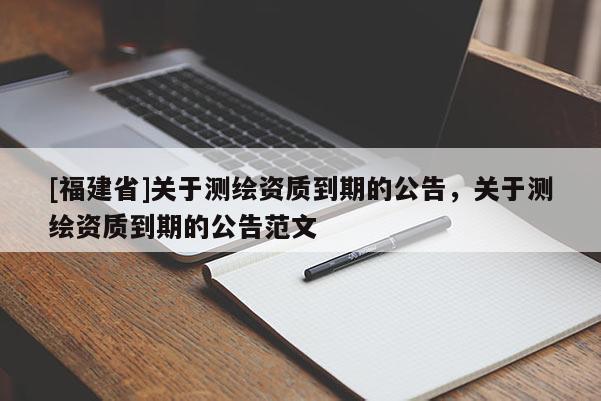 [福建省]關(guān)于測(cè)繪資質(zhì)到期的公告，關(guān)于測(cè)繪資質(zhì)到期的公告范文