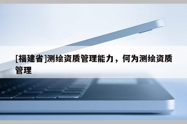 [福建省]測繪資質(zhì)管理能力，何為測繪資質(zhì)管理