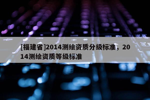 [福建省]2014測(cè)繪資質(zhì)分級(jí)標(biāo)準(zhǔn)，2014測(cè)繪資質(zhì)等級(jí)標(biāo)準(zhǔn)