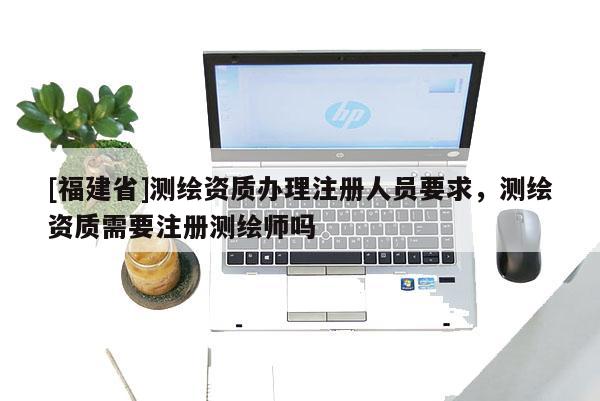 [福建省]測(cè)繪資質(zhì)辦理注冊(cè)人員要求，測(cè)繪資質(zhì)需要注冊(cè)測(cè)繪師嗎