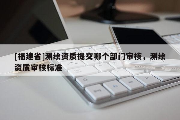 [福建省]測(cè)繪資質(zhì)提交哪個(gè)部門(mén)審核，測(cè)繪資質(zhì)審核標(biāo)準(zhǔn)