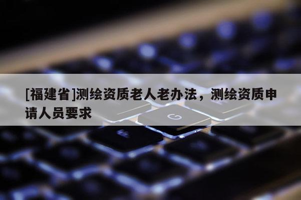 [福建省]測(cè)繪資質(zhì)老人老辦法，測(cè)繪資質(zhì)申請(qǐng)人員要求
