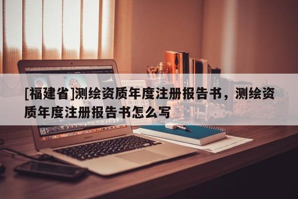 [福建省]測繪資質(zhì)年度注冊報告書，測繪資質(zhì)年度注冊報告書怎么寫