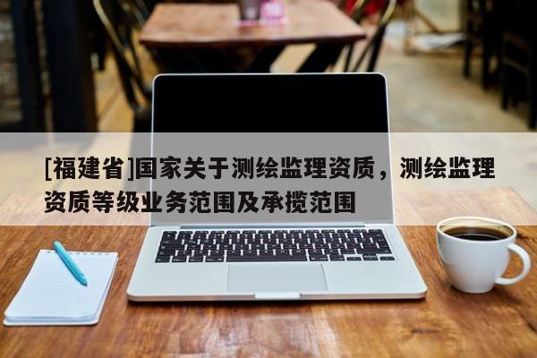 [福建省]國(guó)家關(guān)于測(cè)繪監(jiān)理資質(zhì)，測(cè)繪監(jiān)理資質(zhì)等級(jí)業(yè)務(wù)范圍及承攬范圍