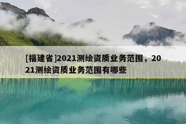[福建省]2021測(cè)繪資質(zhì)業(yè)務(wù)范圍，2021測(cè)繪資質(zhì)業(yè)務(wù)范圍有哪些
