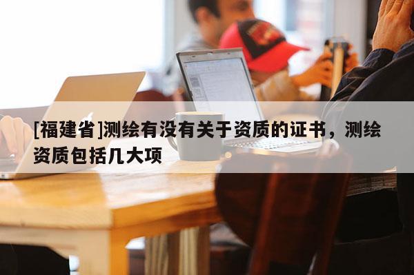 [福建省]測(cè)繪有沒有關(guān)于資質(zhì)的證書，測(cè)繪資質(zhì)包括幾大項(xiàng)