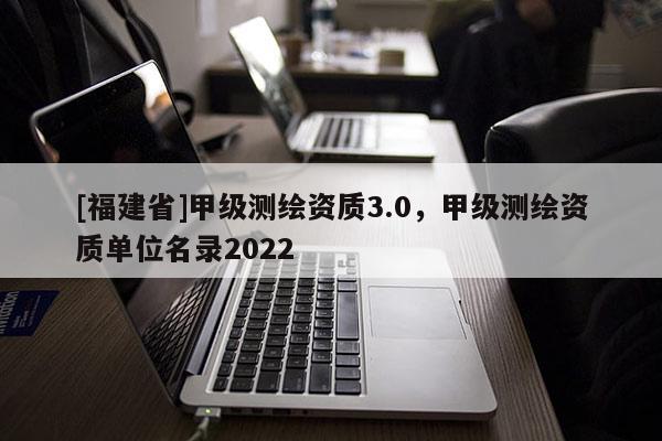 [福建省]甲級(jí)測(cè)繪資質(zhì)3.0，甲級(jí)測(cè)繪資質(zhì)單位名錄2022