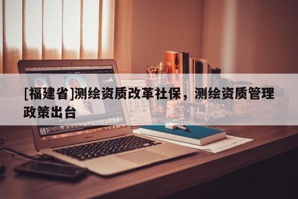 [福建省]測(cè)繪資質(zhì)改革社保，測(cè)繪資質(zhì)管理政策出臺(tái)