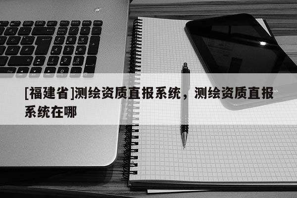 [福建省]測繪資質(zhì)直報系統(tǒng)，測繪資質(zhì)直報系統(tǒng)在哪