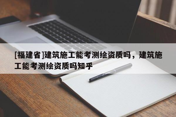 [福建省]建筑施工能考測繪資質(zhì)嗎，建筑施工能考測繪資質(zhì)嗎知乎