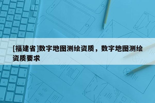 [福建省]數(shù)字地圖測(cè)繪資質(zhì)，數(shù)字地圖測(cè)繪資質(zhì)要求