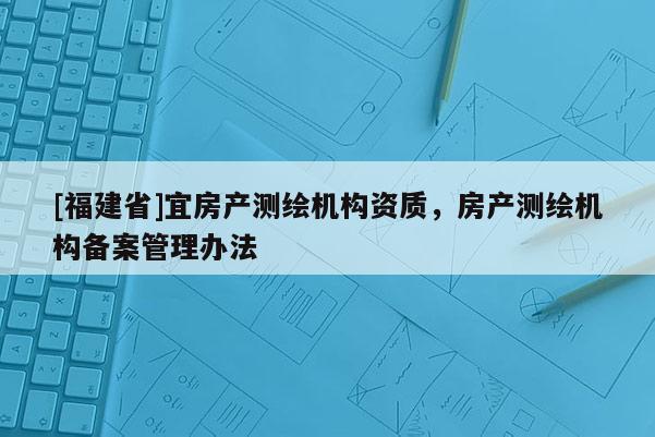 [福建省]宜房產(chǎn)測(cè)繪機(jī)構(gòu)資質(zhì)，房產(chǎn)測(cè)繪機(jī)構(gòu)備案管理辦法
