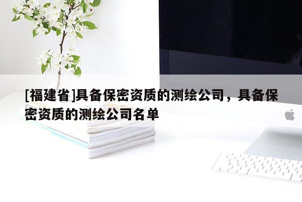 [福建省]具備保密資質(zhì)的測(cè)繪公司，具備保密資質(zhì)的測(cè)繪公司名單