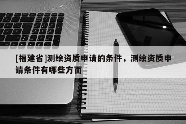 [福建省]測(cè)繪資質(zhì)申請(qǐng)的條件，測(cè)繪資質(zhì)申請(qǐng)條件有哪些方面
