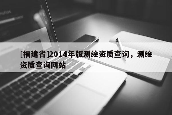 [福建省]2014年版測繪資質(zhì)查詢，測繪資質(zhì)查詢網(wǎng)站