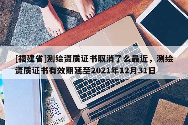 [福建省]測繪資質證書取消了么最近，測繪資質證書有效期延至2021年12月31日