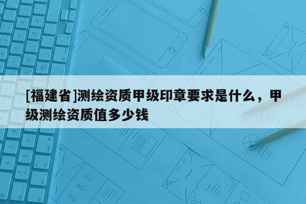 [福建省]測(cè)繪資質(zhì)甲級(jí)印章要求是什么，甲級(jí)測(cè)繪資質(zhì)值多少錢(qián)