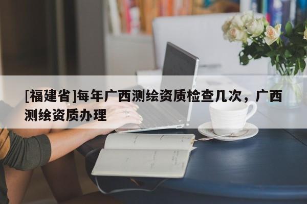 [福建省]每年廣西測(cè)繪資質(zhì)檢查幾次，廣西測(cè)繪資質(zhì)辦理