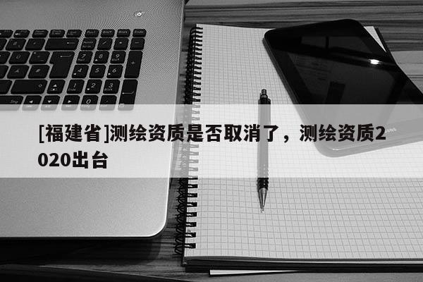 [福建省]測繪資質(zhì)是否取消了，測繪資質(zhì)2020出臺