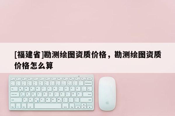 [福建省]勘測(cè)繪圖資質(zhì)價(jià)格，勘測(cè)繪圖資質(zhì)價(jià)格怎么算