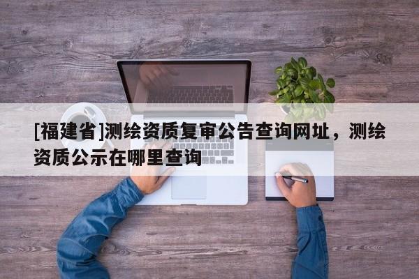 [福建省]測繪資質(zhì)復(fù)審公告查詢網(wǎng)址，測繪資質(zhì)公示在哪里查詢