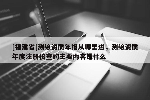[福建省]測(cè)繪資質(zhì)年報(bào)從哪里進(jìn)，測(cè)繪資質(zhì)年度注冊(cè)核查的主要內(nèi)容是什么