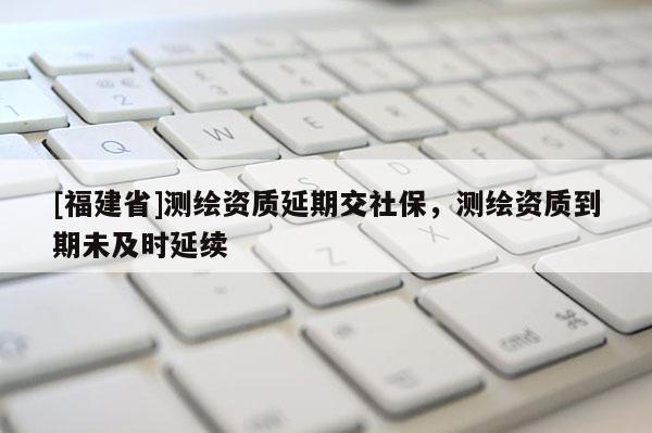[福建省]測(cè)繪資質(zhì)延期交社保，測(cè)繪資質(zhì)到期未及時(shí)延續(xù)