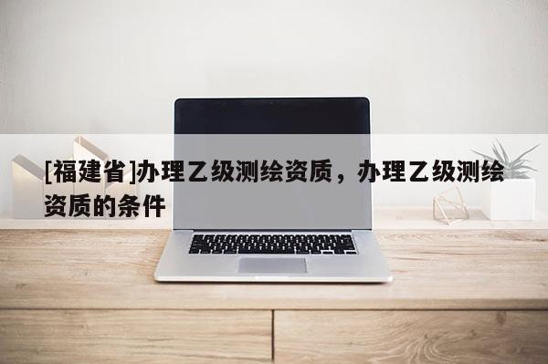 [福建省]辦理乙級(jí)測(cè)繪資質(zhì)，辦理乙級(jí)測(cè)繪資質(zhì)的條件