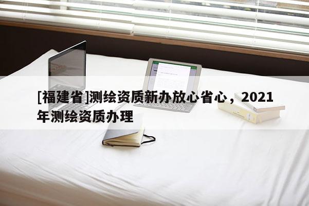 [福建省]測(cè)繪資質(zhì)新辦放心省心，2021年測(cè)繪資質(zhì)辦理