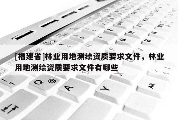 [福建省]林業(yè)用地測(cè)繪資質(zhì)要求文件，林業(yè)用地測(cè)繪資質(zhì)要求文件有哪些