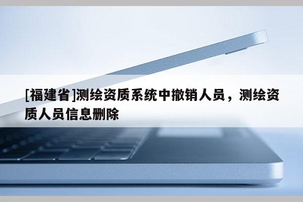 [福建省]測繪資質(zhì)系統(tǒng)中撤銷人員，測繪資質(zhì)人員信息刪除