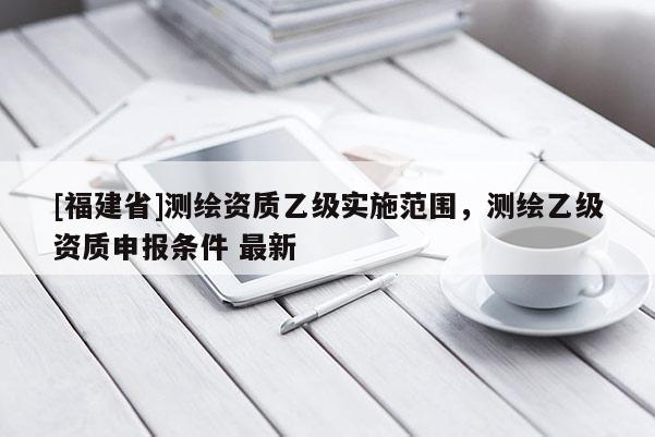 [福建省]測(cè)繪資質(zhì)乙級(jí)實(shí)施范圍，測(cè)繪乙級(jí)資質(zhì)申報(bào)條件 最新