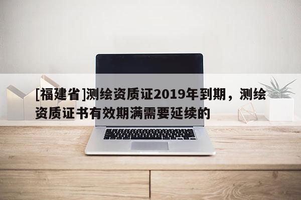[福建省]測(cè)繪資質(zhì)證2019年到期，測(cè)繪資質(zhì)證書有效期滿需要延續(xù)的
