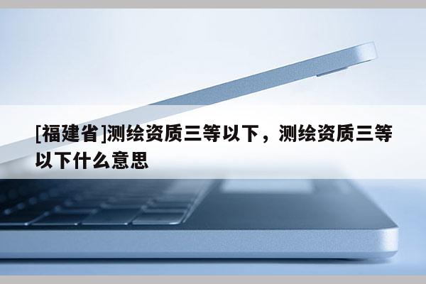 [福建省]測(cè)繪資質(zhì)三等以下，測(cè)繪資質(zhì)三等以下什么意思