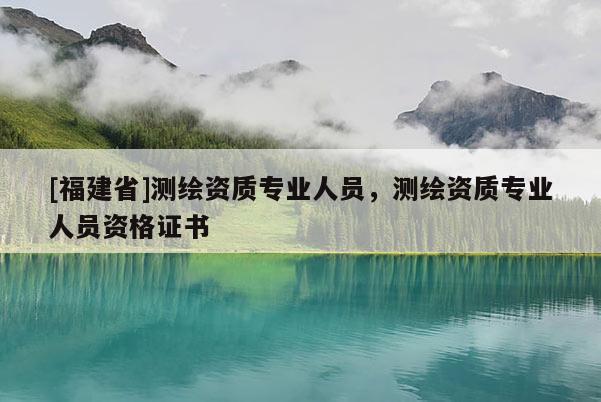 [福建省]測(cè)繪資質(zhì)專業(yè)人員，測(cè)繪資質(zhì)專業(yè)人員資格證書