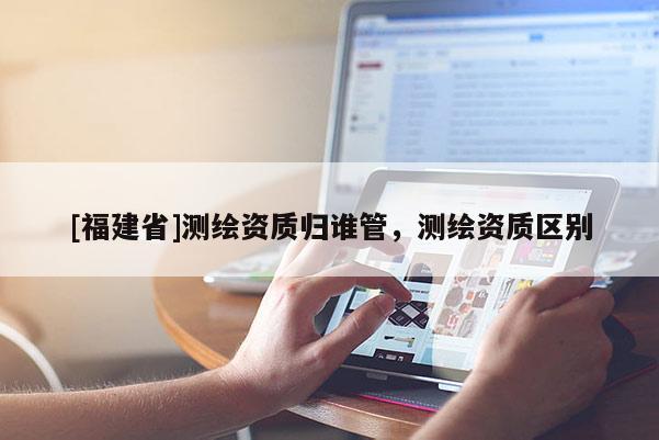 [福建省]測(cè)繪資質(zhì)歸誰(shuí)管，測(cè)繪資質(zhì)區(qū)別
