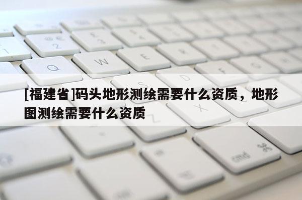 [福建省]碼頭地形測繪需要什么資質(zhì)，地形圖測繪需要什么資質(zhì)