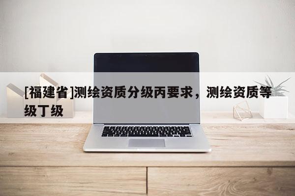 [福建省]測(cè)繪資質(zhì)分級(jí)丙要求，測(cè)繪資質(zhì)等級(jí)丁級(jí)