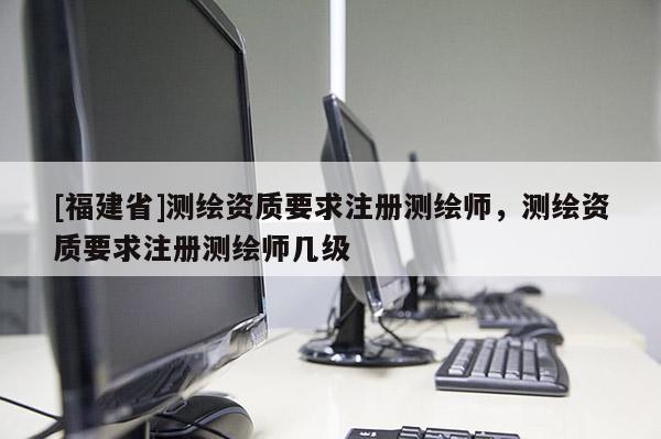 [福建省]測繪資質(zhì)要求注冊測繪師，測繪資質(zhì)要求注冊測繪師幾級