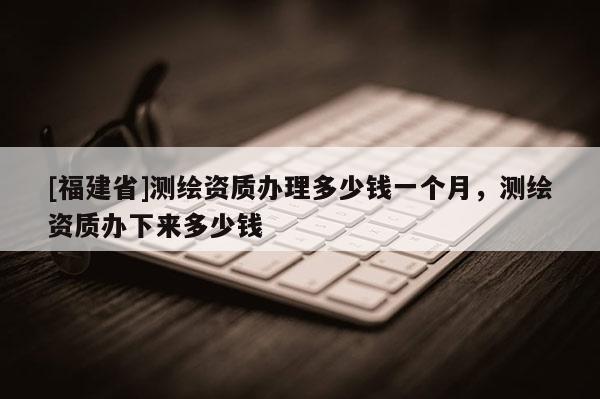 [福建省]測繪資質(zhì)辦理多少錢一個月，測繪資質(zhì)辦下來多少錢