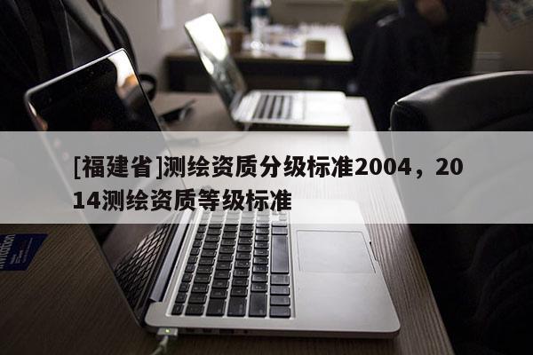 [福建省]測(cè)繪資質(zhì)分級(jí)標(biāo)準(zhǔn)2004，2014測(cè)繪資質(zhì)等級(jí)標(biāo)準(zhǔn)