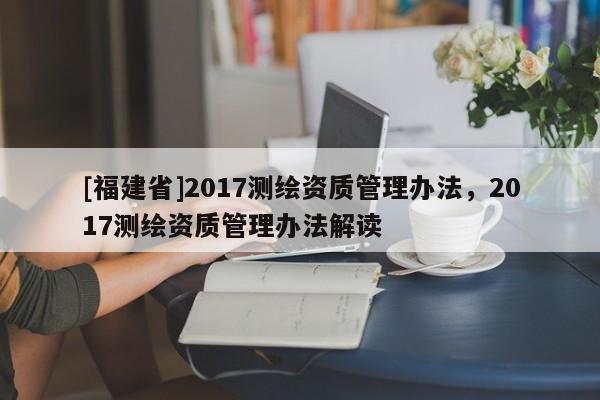 [福建省]2017測(cè)繪資質(zhì)管理辦法，2017測(cè)繪資質(zhì)管理辦法解讀