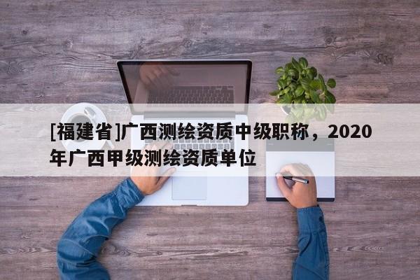 [福建省]廣西測繪資質(zhì)中級職稱，2020年廣西甲級測繪資質(zhì)單位